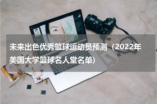 未来出色优秀篮球运动员预测（2022年美国大学篮球名人堂名单）
