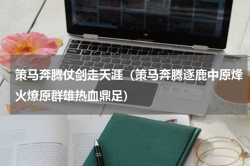 策马奔腾仗剑走天涯（策马奔腾逐鹿中原烽火燎原群雄热血鼎足）
