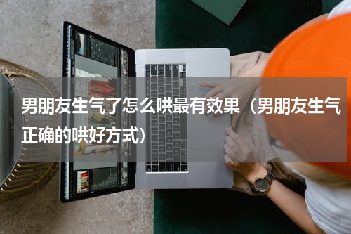 男朋友生气了怎么哄最有效果（男朋友生气正确的哄好方式）