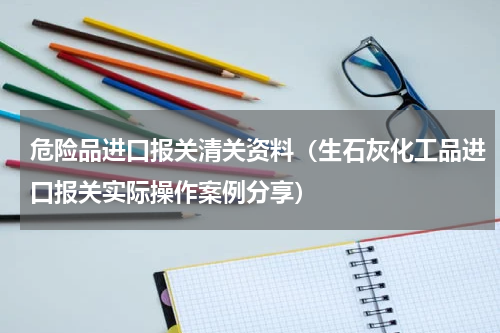 危险品进口报关清关资料（生石灰化工品进口报关实际操作案例分享）