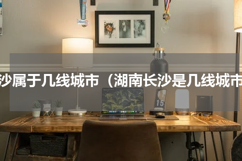 长沙属于几线城市（湖南长沙是几线城市）