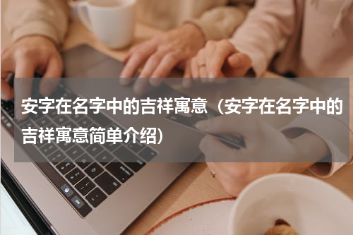 安字在名字中的吉祥寓意（安字在名字中的吉祥寓意简单介绍）