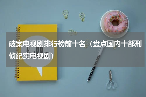 破案电视剧排行榜前十名（盘点国内十部刑侦纪实电视剧）