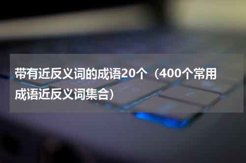 带有近反义词的成语20个（400个常用成语近反义词集合）