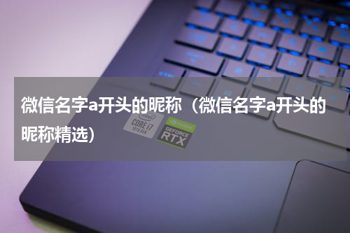 微信名字a开头的昵称（微信名字a开头的昵称精选）