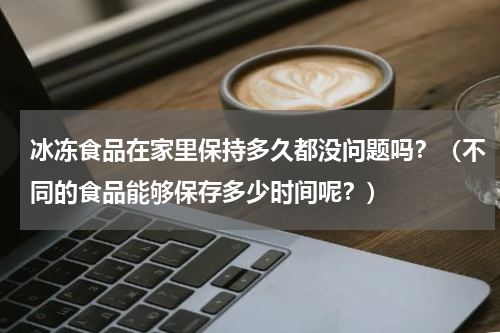 冰冻食品在家里保持多久都没问题吗？（不同的食品能够保存多少时间呢？）