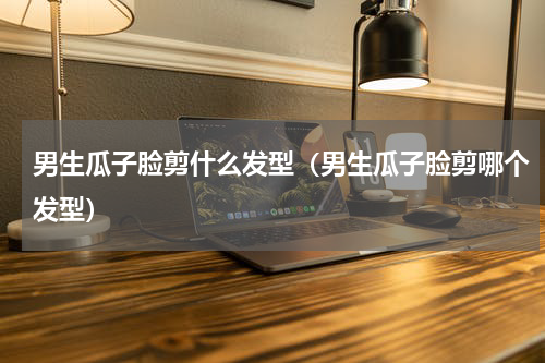 男生瓜子脸剪什么发型（男生瓜子脸剪哪个发型）