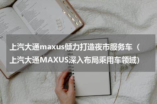上汽大通maxus倾力打造夜市服务车（上汽大通MAXUS深入布局乘用车领域）