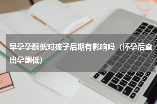 早孕孕酮低对孩子后期有影响吗（怀孕后查出孕酮低）