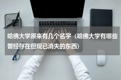 哈佛大学原来有几个名字（哈佛大学有哪些曾经存在但现已消失的东西）