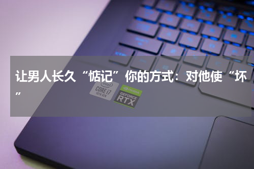 让男人长久“惦记”你的方式：对他使“坏”