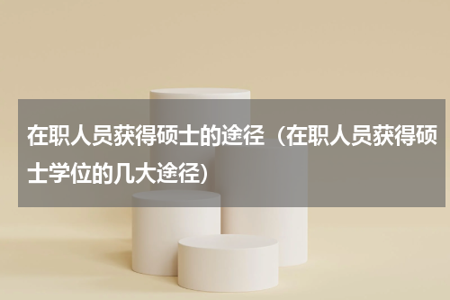 在职人员获得硕士的途径（在职人员获得硕士学位的几大途径）