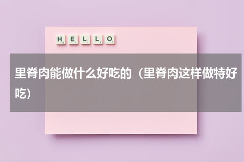 里脊肉能做什么好吃的（里脊肉这样做特好吃）