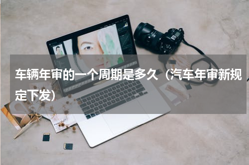 车辆年审的一个周期是多久（汽车年审新规定下发）