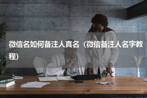 微信名如何备注人真名（微信备注人名字教程）