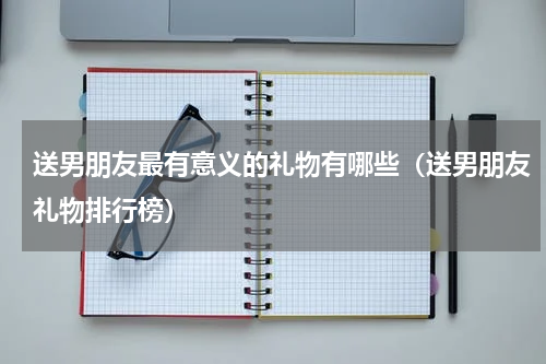 送男朋友最有意义的礼物有哪些（送男朋友礼物排行榜）