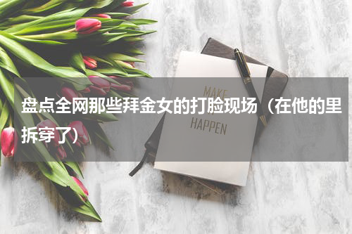 盘点全网那些拜金女的打脸现场（在他的里拆穿了）
