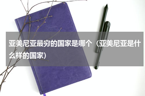 亚美尼亚最穷的国家是哪个（亚美尼亚是什么样的国家）