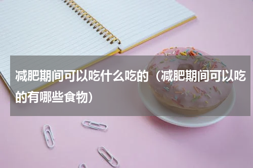 减肥期间可以吃什么吃的（减肥期间可以吃的有哪些食物）