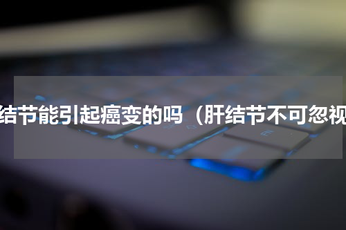 肝结节能引起癌变的吗（肝结节不可忽视）
