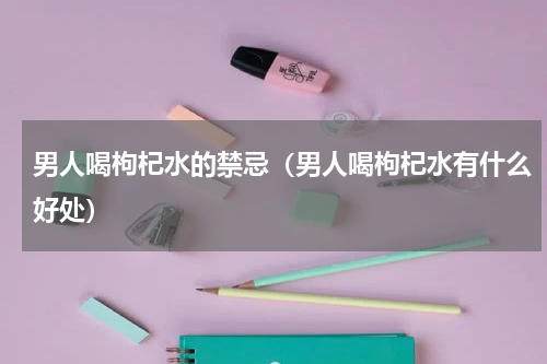男人喝枸杞水的禁忌（男人喝枸杞水有什么好处）