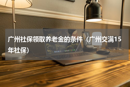 广州社保领取养老金的条件（广州交满15年社保）