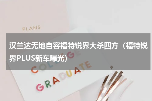 汉兰达无地自容福特锐界大杀四方（福特锐界PLUS新车曝光）