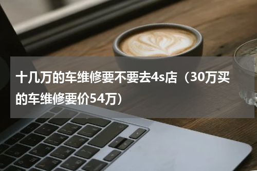 十几万的车维修要不要去4s店（30万买的车维修要价54万）