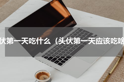 头伏第一天吃什么（头伏第一天应该吃啥）