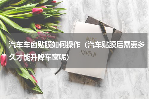汽车车窗贴膜如何操作（汽车贴膜后需要多久才能升降车窗呢）