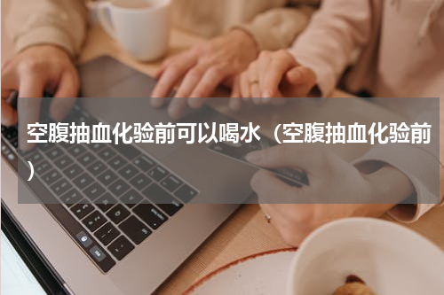 空腹抽血化验前可以喝水（空腹抽血化验前）