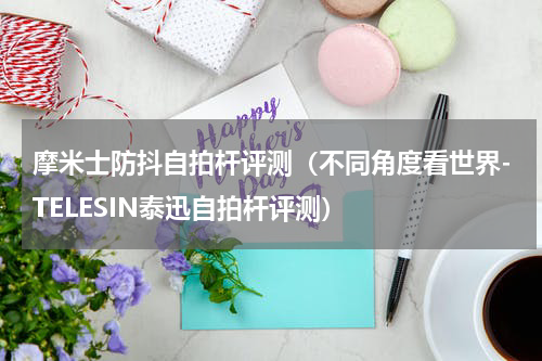 摩米士防抖自拍杆评测（不同角度看世界-TELESIN泰迅自拍杆评测）