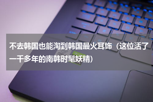 不去韩国也能淘到韩国最火耳饰（这位活了一千多年的南韩时髦妖精）