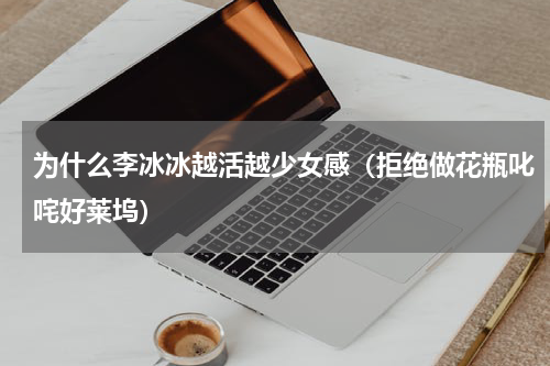 为什么李冰冰越活越少女感（拒绝做花瓶叱咤好莱坞）