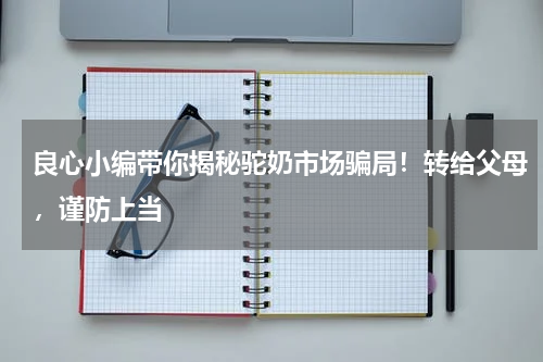 良心小编带你揭秘驼奶市场骗局！转给父母，谨防上当