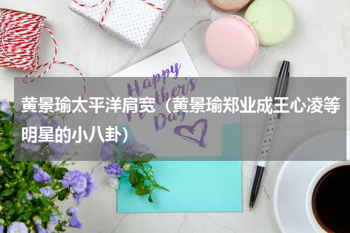 黄景瑜太平洋肩宽（黄景瑜郑业成王心凌等明星的小八卦）