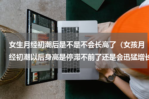 女生月经初潮后是不是不会长高了（女孩月经初潮以后身高是停滞不前了还是会迅猛增长）