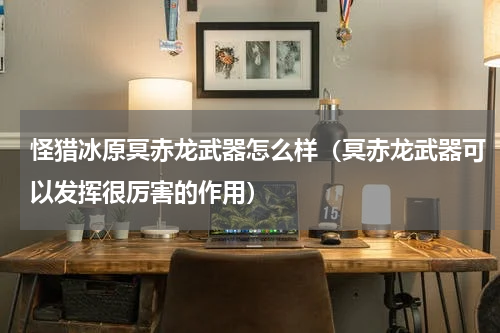 怪猎冰原冥赤龙武器怎么样（冥赤龙武器可以发挥很厉害的作用）