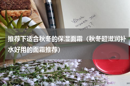推荐下适合秋冬的保湿面霜（秋冬超滋润补水好用的面霜推荐）