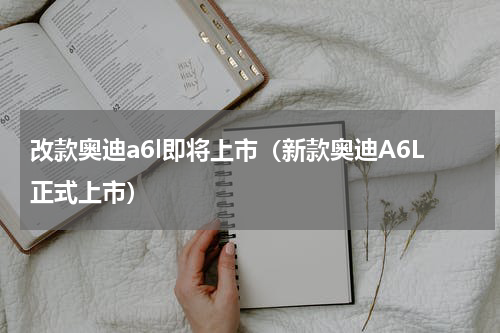 改款奥迪a6l即将上市（新款奥迪A6L正式上市）