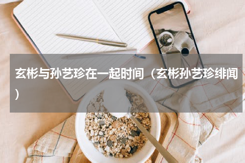 玄彬与孙艺珍在一起时间（玄彬孙艺珍绯闻）