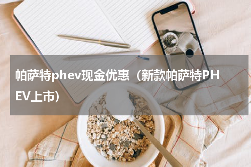 帕萨特phev现金优惠（新款帕萨特PHEV上市）
