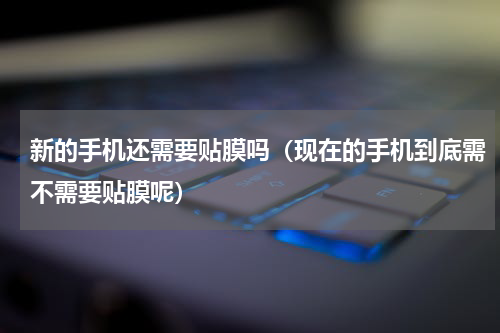 新的手机还需要贴膜吗（现在的手机到底需不需要贴膜呢）