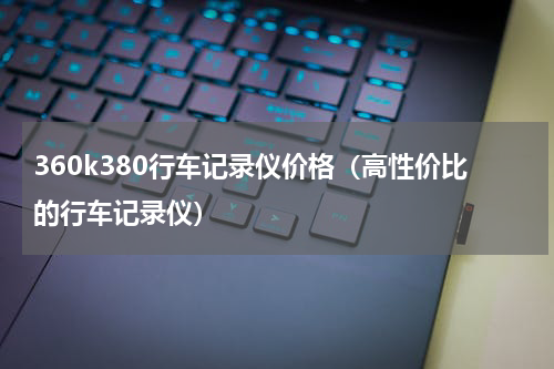 360k380行车记录仪价格（高性价比的行车记录仪）