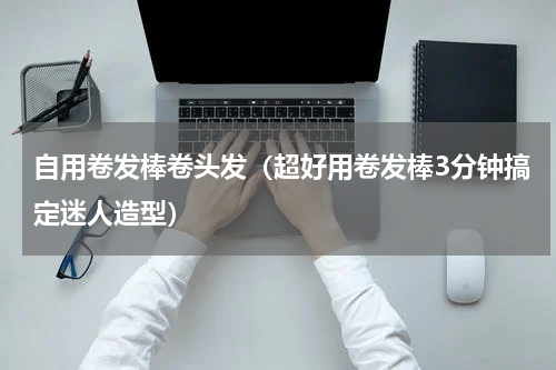 自用卷发棒卷头发（超好用卷发棒3分钟搞定迷人造型）