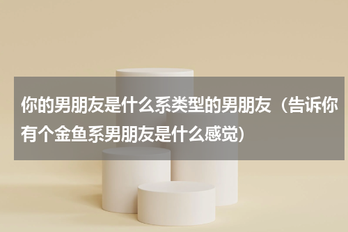 你的男朋友是什么系类型的男朋友（告诉你有个金鱼系男朋友是什么感觉）