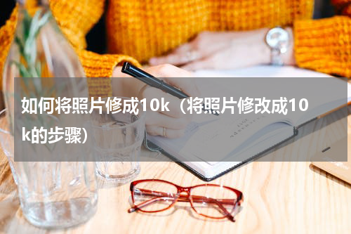 如何将照片修成10k（将照片修改成10k的步骤）