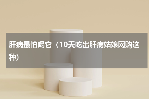 肝病最怕喝它（10天吃出肝病姑娘网购这种）