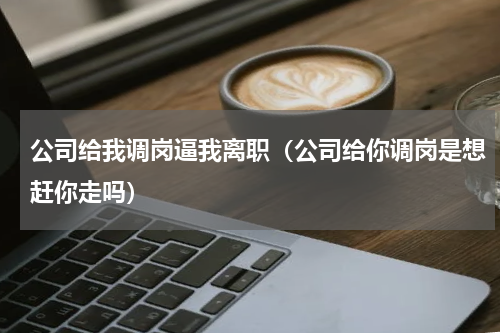公司给我调岗逼我离职（公司给你调岗是想赶你走吗）