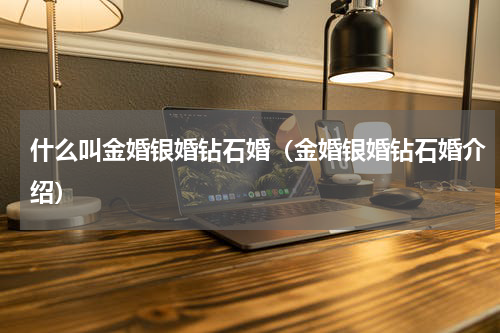 什么叫金婚银婚钻石婚（金婚银婚钻石婚介绍）